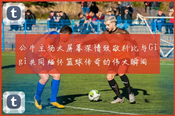 公牛主场大屏幕深情致敬科比与Gigi共同缅怀篮球传奇的伟大瞬间