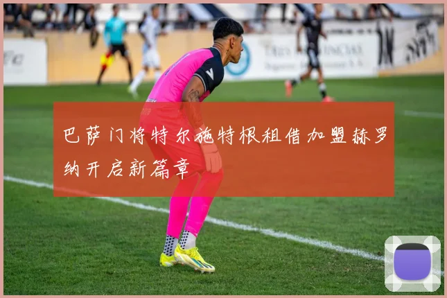 巴萨门将特尔施特根租借加盟赫罗纳开启新篇章