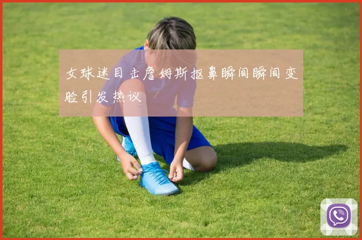 女球迷目击詹姆斯抠鼻瞬间瞬间变脸引发热议