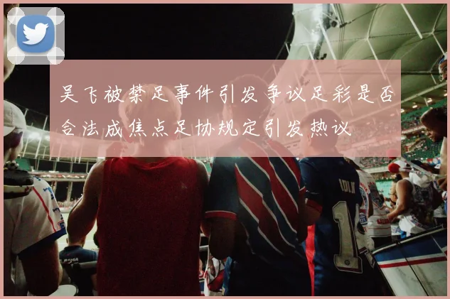 吴飞被禁足事件引发争议足彩是否合法成焦点足协规定引发热议