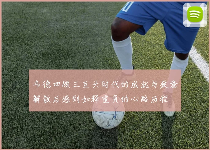 韦德回顾三巨头时代的成就与疲惫解散后感到如释重负的心路历程