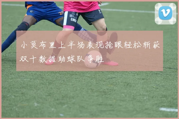 小莫布里上半场表现抢眼轻松斩获双十数据助球队争胜