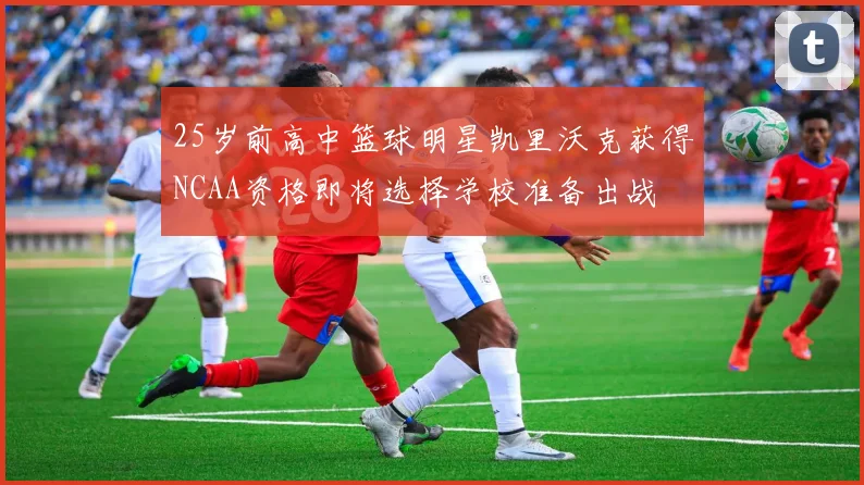 25岁前高中篮球明星凯里沃克获得NCAA资格即将选择学校准备出战