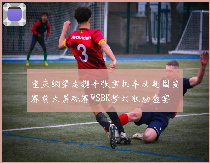 重庆铜梁龙携手张雪机车共赴国安赛前大屏观赛WSBK梦幻联动盛宴