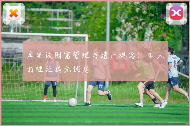 库里谈财富管理与遗产观念：专人打理让我无忧虑